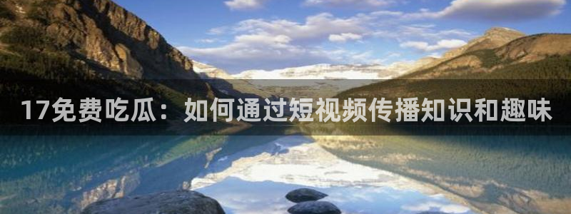 91吃瓜网今日吃瓜入口:17免费吃瓜:如何通过短视频传播知识和趣味